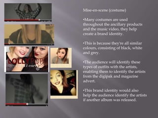 Mise-en-scene (costume)
•Many costumes are used
throughout the ancillary products
and the music video, they help
create a brand identity.
•This is because they're all similar
colours, consisting of black, white
and grey.
•The audience will identify these
types of outfits with the artists,
enabling them to identify the artists
from the digipak and magazine
advert.
•This brand identity would also
help the audience identify the artists
if another album was released.
 