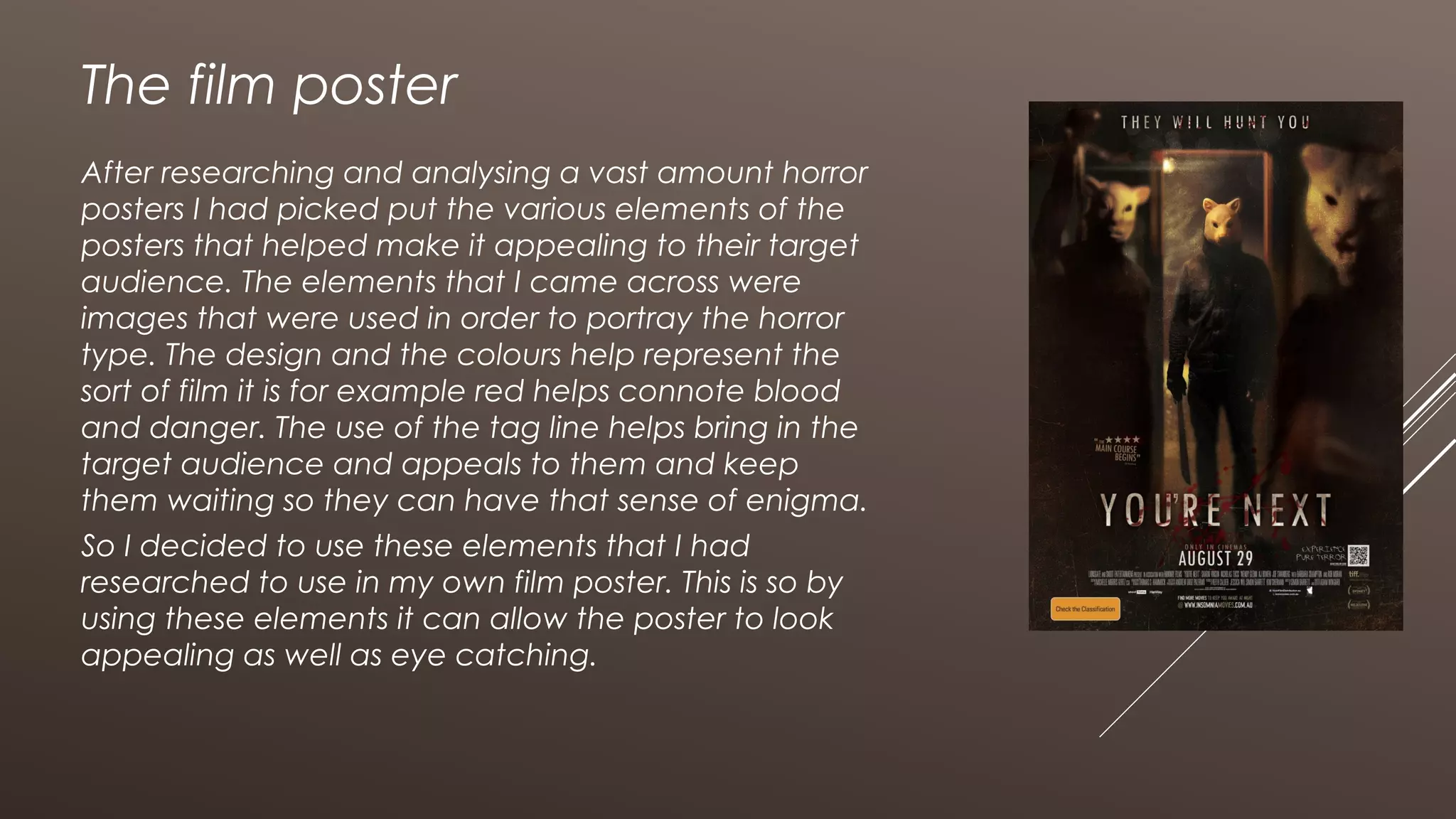 The film poster
After researching and analysing a vast amount horror
posters I had picked put the various elements of the
posters that helped make it appealing to their target
audience. The elements that I came across were
images that were used in order to portray the horror
type. The design and the colours help represent the
sort of film it is for example red helps connote blood
and danger. The use of the tag line helps bring in the
target audience and appeals to them and keep
them waiting so they can have that sense of enigma.
So I decided to use these elements that I had
researched to use in my own film poster. This is so by
using these elements it can allow the poster to look
appealing as well as eye catching.
 