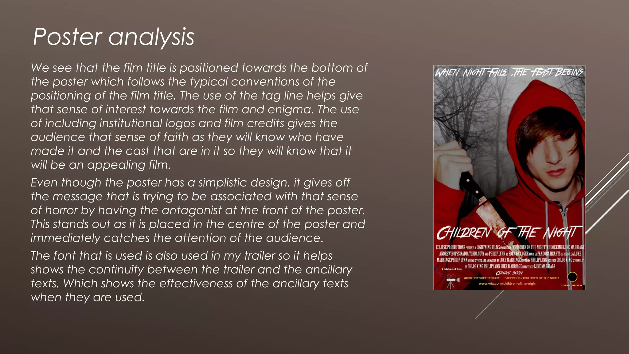 Poster analysis
We see that the film title is positioned towards the bottom of
the poster which follows the typical conventions of the
positioning of the film title. The use of the tag line helps give
that sense of interest towards the film and enigma. The use
of including institutional logos and film credits gives the
audience that sense of faith as they will know who have
made it and the cast that are in it so they will know that it
will be an appealing film.
Even though the poster has a simplistic design, it gives off
the message that is trying to be associated with that sense
of horror by having the antagonist at the front of the poster.
This stands out as it is placed in the centre of the poster and
immediately catches the attention of the audience.
The font that is used is also used in my trailer so it helps
shows the continuity between the trailer and the ancillary
texts. Which shows the effectiveness of the ancillary texts
when they are used.
 