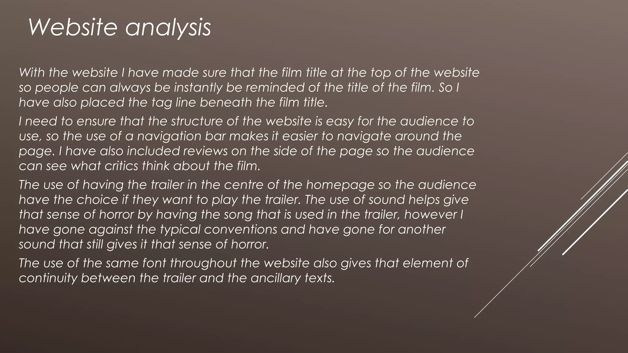 Website analysis
With the website I have made sure that the film title at the top of the website
so people can always be instantly be reminded of the title of the film. So I
have also placed the tag line beneath the film title.
I need to ensure that the structure of the website is easy for the audience to
use, so the use of a navigation bar makes it easier to navigate around the
page. I have also included reviews on the side of the page so the audience
can see what critics think about the film.
The use of having the trailer in the centre of the homepage so the audience
have the choice if they want to play the trailer. The use of sound helps give
that sense of horror by having the song that is used in the trailer, however I
have gone against the typical conventions and have gone for another
sound that still gives it that sense of horror.
The use of the same font throughout the website also gives that element of
continuity between the trailer and the ancillary texts.
 