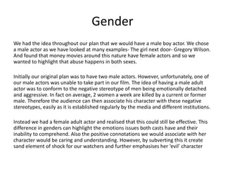 Gender
We had the idea throughout our plan that we would have a male boy actor. We chose
a male actor as we have looked at many examples- The girl next door- Gregory Wilson.
And found that money movies around this nature have female actors and so we
wanted to highlight that abuse happens in both sexes.
Initially our original plan was to have two male actors. However, unfortunately, one of
our male actors was unable to take part in our film. The idea of having a male adult
actor was to conform to the negative stereotype of men being emotionally detached
and aggressive. In fact on average, 2 women a week are killed by a current or former
male. Therefore the audience can then associate his character with these negative
stereotypes, easily as it is established regularly by the media and different institutions.
Instead we had a female adult actor and realised that this could still be effective. This
difference in genders can highlight the emotions issues both casts have and their
inability to comprehend. Also the positive connotations we would associate with her
character would be caring and understanding. However, by subverting this it create
sand element of shock for our watchers and further emphasises her ‘evil’ character
 