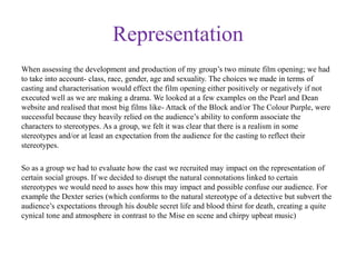 Representation
When assessing the development and production of my group’s two minute film opening; we had
to take into account- class, race, gender, age and sexuality. The choices we made in terms of
casting and characterisation would effect the film opening either positively or negatively if not
executed well as we are making a drama. We looked at a few examples on the Pearl and Dean
website and realised that most big films like- Attack of the Block and/or The Colour Purple, were
successful because they heavily relied on the audience’s ability to conform associate the
characters to stereotypes. As a group, we felt it was clear that there is a realism in some
stereotypes and/or at least an expectation from the audience for the casting to reflect their
stereotypes.
So as a group we had to evaluate how the cast we recruited may impact on the representation of
certain social groups. If we decided to disrupt the natural connotations linked to certain
stereotypes we would need to asses how this may impact and possible confuse our audience. For
example the Dexter series (which conforms to the natural stereotype of a detective but subvert the
audience’s expectations through his double secret life and blood thirst for death, creating a quite
cynical tone and atmosphere in contrast to the Mise en scene and chirpy upbeat music)
 
