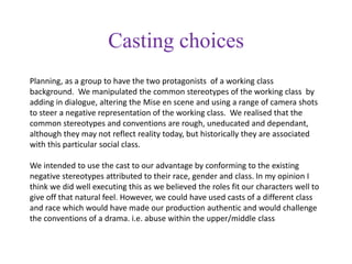 Casting choices
Planning, as a group to have the two protagonists of a working class
background. We manipulated the common stereotypes of the working class by
adding in dialogue, altering the Mise en scene and using a range of camera shots
to steer a negative representation of the working class. We realised that the
common stereotypes and conventions are rough, uneducated and dependant,
although they may not reflect reality today, but historically they are associated
with this particular social class.
We intended to use the cast to our advantage by conforming to the existing
negative stereotypes attributed to their race, gender and class. In my opinion I
think we did well executing this as we believed the roles fit our characters well to
give off that natural feel. However, we could have used casts of a different class
and race which would have made our production authentic and would challenge
the conventions of a drama. i.e. abuse within the upper/middle class
 