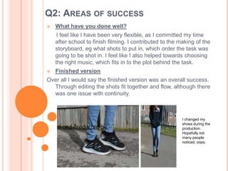 Q2: AREAS OF SUCCESS
 What have you done well?
I feel like I have been very flexible, as I committed my time
after school to finish filming. I contributed to the making of the
storyboard, eg what shots to put in, which order the task was
going to be shot in. I feel like I also helped towards choosing
the right music, which fits in to the plot behind the task.
 Finished version
Over all I would say the finished version was an overall success.
Through editing the shots fit together and flow, although there
was one issue with continuity.
I changed my
shoes during the
production.
Hopefully not
many people
noticed, oops.
 