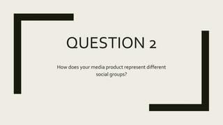 QUESTION 2
How does your media product represent different
social groups?
 