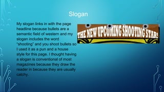 Slogan
My slogan links in with the page
headline because bullets are a
semantic field of western and my
slogan includes the word
“shooting” and you shoot bullets so
I used it as a pun and a house
style for this page. I thought having
a slogan is conventional of most
magazines because they draw the
reader in because they are usually
catchy.
 