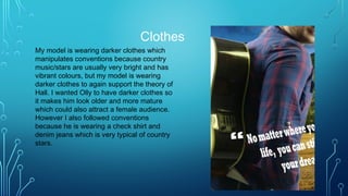Clothes
My model is wearing darker clothes which
manipulates conventions because country
music/stars are usually very bright and has
vibrant colours, but my model is wearing
darker clothes to again support the theory of
Hall. I wanted Olly to have darker clothes so
it makes him look older and more mature
which could also attract a female audience.
However I also followed conventions
because he is wearing a check shirt and
denim jeans which is very typical of country
stars.
 