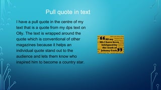 Pull quote in text
I have a pull quote in the centre of my
text that is a quote from my dps text on
Olly. The text is wrapped around the
quote which is conventional of other
magazines because it helps an
individual quote stand out to the
audience and lets them know who
inspired him to become a country star.
 