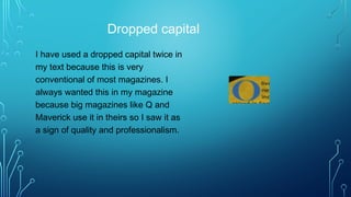Dropped capital
I have used a dropped capital twice in
my text because this is very
conventional of most magazines. I
always wanted this in my magazine
because big magazines like Q and
Maverick use it in theirs so I saw it as
a sign of quality and professionalism.
 