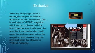 Exclusive
At the top of my page I have a
rectangular shape that tells the
audience that the interview with Olly
is exclusive to ‘YEEHA’ magazine
which works in cohesion with the
front cover because it tells us on the
front that it is exclusive also. It will
make the audience want to buy the
magazine more because they can
only read about the interview in
‘YEEHA’ magazine.
 