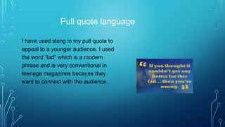 Pull quote language
I have used slang in my pull quote to
appeal to a younger audience. I used
the word “lad” which is a modern
phrase and is very conventional in
teenage magazines because they
want to connect with the audience.
 