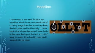 Headline
I have used a san serif font for my
headline which is very conventional of
country magazines because they keep
the text plain and bold usually. I have
kept mine simple because I have bullet
holes over the top of the text so I didn’t
want to make it too hard to read and I
wanted it to be clear
 