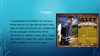 Frame
I manipulated conventions by having a
frame around my dps text so that it was
easy to read and stands out. I chose this
frame because it looked like mirror
frame from a western home. Also I used
the colours to match the colour scheme
of the headline on the front cover.
 