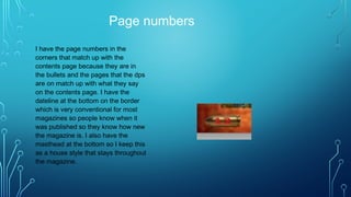Page numbers
I have the page numbers in the
corners that match up with the
contents page because they are in
the bullets and the pages that the dps
are on match up with what they say
on the contents page. I have the
dateline at the bottom on the border
which is very conventional for most
magazines so people know when it
was published so they know how new
the magazine is. I also have the
masthead at the bottom so I keep this
as a house style that stays throughout
the magazine.
 