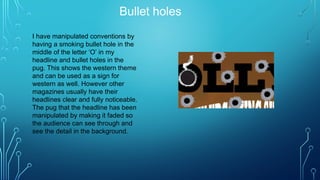 Bullet holes
I have manipulated conventions by
having a smoking bullet hole in the
middle of the letter ‘O’ in my
headline and bullet holes in the
pug. This shows the western theme
and can be used as a sign for
western as well. However other
magazines usually have their
headlines clear and fully noticeable.
The pug that the headline has been
manipulated by making it faded so
the audience can see through and
see the detail in the background.
 
