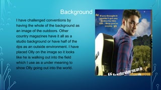 Background
I have challenged conventions by
having the whole of the background as
an image of the outdoors. Other
country magazines have it all as a
studio background or have half of the
dps as an outside environment. I have
placed Olly on the image so it looks
like he is walking out into the field
which I use as a under meaning to
show Olly going out into the world.
 