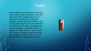 Twitter
I have adhered to conventions by having
Olly’s twitter name on the dps. Down the
side I have Olly’s twitter name so the
audience can follow him. I used this
because it shows Olly as a modern, new
country artist which my TA can relate too.
It is also down the side of the page next
too the webpage. I originally had it in a
shape over Olly’s legs but I did not like it
as it made my magazine look like it was
for a younger audience than my TA but
also it looked out of place and untidy.
 