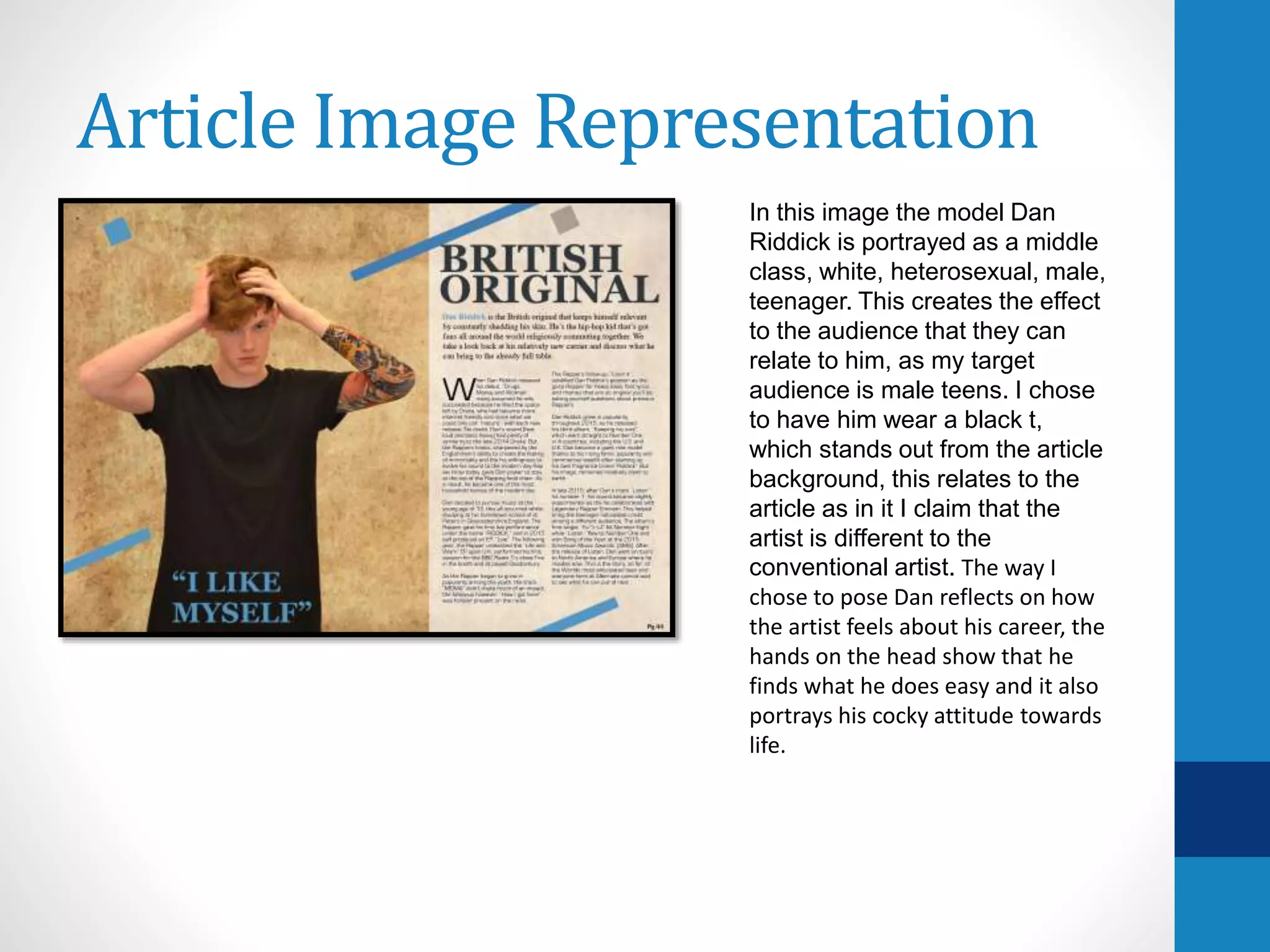 Article Image Representation
In this image the model Dan
Riddick is portrayed as a middle
class, white, heterosexual, male,
teenager. This creates the effect
to the audience that they can
relate to him, as my target
audience is male teens. I chose
to have him wear a black t,
which stands out from the article
background, this relates to the
article as in it I claim that the
artist is different to the
conventional artist. The way I
chose to pose Dan reflects on how
the artist feels about his career, the
hands on the head show that he
finds what he does easy and it also
portrays his cocky attitude towards
life.
 