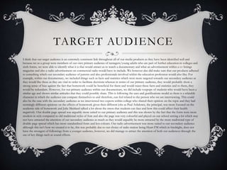 TARGET AUDIENCE
I think that our target audience is an extremely consistent link throughout all of our media products as they have been identified well and
because we as a group were members of our own primary audience of teenagers/young adults who are part of further education in colleges and
sixth forms, we were able to identify what it is that would attract us to watch a documentary and what an advertisement within a t.v listings
magazine and also a radio advertisement on commercial radio would have to include. We however also did make sure that our products adhered
to something which our secondary audience of parents and also professionals involved within the education profession would also like. For
example, within our documentary, we included things such as facts and statistics which were more targeted towards our secondary audience as
they would like these as they are vital in order to facilitate decisions whereas in terms of our primary audience, they would probably show a
strong sense of bias against the fact that homework could be beneficial for them and would reject these facts and statistics and to them, they
would be redundant. However, for our primary audience within our documentary, we did include voxpops of students who would have been a
similar age and shown similar attitudes that they could possibly share. This is following the uses and gratifications model as there is a relatable
character in which the audience can compare themselves to and therefore, can feel related to the person who we are interviewing. This could
also be the case with the secondary audience as we interviewed two experts within college who shared their opinion on the topic and they had
seemingly different opinions on the effects of homework given their different jobs as Paul Ashdown, the principal, was more focused on the
academic side of homework and Julie Maitland talked a lot about the stress that students can face and how this could affect their health
negatively. Our double page spread was arguably more suited to our primary audience and this was shown by the fact that the fonts were more
modern in style compared to old traditional styles of font and also the page was very colourful and played on our school setting a lot which may
not have attracted the attention of our secondary audience as much as they would arguably be more attracted by the more traditional type of
double page spread which has more standardised fonts and less colours. Our radio advertisement was more suited to our secondary audience
although this isn’t how we created it to be, this was probably due to our choice of radio station being Heart FM which in hindsight, does not
have the strongest of followings from a younger audience, however, we did manage to attract the attention of both our audiences through the
use of key things such as sound effects.
 