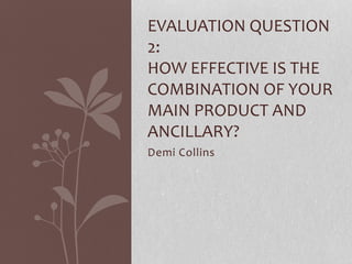 Demi Collins
EVALUATION QUESTION
2:
HOW EFFECTIVE IS THE
COMBINATION OF YOUR
MAIN PRODUCT AND
ANCILLARY?
 