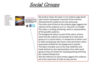 Social Groups
My product shows the topics in my contents page based
upon events and popular musicians of the moment,
showing that the audience are new and young.
The colour pink of font on the contents page suggests the
vibrancy of the audience as it is a ‘hot pink’ so is bright.
This colour is striking and daring, which is representative
of the possible audience.
The background colours as part of the colour scheme
show that the audience are possibly of an indie social
group as it is casual colours, in comparison to others such
as Goth social groups who have a more prominent colour
association of black for the background in specific.
The topics included, such as the new celebrities and
Leeds festival are also representative of an indie social
group as they are known for enjoying partying and living
the ‘student lifestyle too’.
Also the reference to social media suggests the audience
are of the social class of indie as they use this.
 