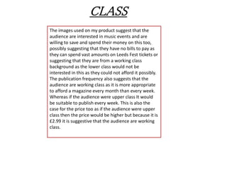 CLASS
The images used on my product suggest that the
audience are interested in music events and are
willing to save and spend their money on this too,
possibly suggesting that they have no bills to pay as
they can spend vast amounts on Leeds Fest tickets or
suggesting that they are from a working class
background as the lower class would not be
interested in this as they could not afford it possibly.
The publication frequency also suggests that the
audience are working class as it is more appropriate
to afford a magazine every month than every week.
Whereas if the audience were upper class It would
be suitable to publish every week. This is also the
case for the price too as if the audience were upper
class then the price would be higher but because it is
£2.99 it is suggestive that the audience are working
class.
 