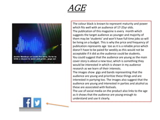 AGE
The colour black is known to represent maturity and power
which fits well with an audience of 17-25yr olds.
The publication of this magazine is every month which
suggests the target audience as younger and majority of
them may be ‘students’ and won’t have full time jobs so will
be living on a budget. This is why the price and frequency of
publication represents age too as it is a reliable price which
doesn’t have to be paied for weekly as this would not be
acceptable if it did as the audience could be students.
You could suggest that the audience are young as the main
cover story is about a new tour, which is something they
would be interested in which is shown in my audience
research as we learn of their interests.
The images show gigs and bands representing that the
audience are young and prioritize these things and are
interested in partying too. The images also suggest that the
audience are young and interested in parties and alcohol as
these are associated with festivals.
The use of social media on the product also links to the age
as it shows that the audience are young enough to
understand and use it clearly.
 