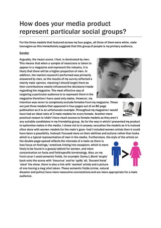 How does your media product
represent particular social groups?
For the three models that featured across my four pages, all three of themwere white, male
teenagers so this immediately suggests that this groupof people is my primary audience.
Gender
Arguably, the music scene, I feel, is dominated by men.
This means that when a sample of musicians is taken to
appear in a magazine and represent the industry, it is
likely that there will be a higher proportion of men. In
addition, the market research I performed was primarily
answered by men, so the results of my survey reflected a
mainly male opinion, meaning I should target themas
their contributions mostly influenced the decisionsI made
regarding the magazine. The most effective way of
targeting a particular audienceis to represent themin the
magazine therefore I have used only males. However, my
intention was never to completely excludefemales frommy magazine. These
are just three models that appeared in four pages out of an 80 page
publication so it is an unfortunate example. Throughoutmy magazine I would
have had an ideal ratio of 3 male models for every female. Another more
practical reason is I didn’t have much access to female models as they aren’t
any suitable candidates in my friendship group. As for the way in which I presented my product
to epitomise males in the media, I chose not to in anyway sexualise the models as it is instead
often done with women models for the male’s gaze- had I included women artists then it could
have been a possibility. Instead I focused more on their abilities and actions rather than looks
which is a typical representationof men in the media. Furthermore, the style of the article on
the double-page-spread reflectsthe interests of a male as there is
less focus on feelings/ emotions linking into escapism, which is more
likely to be found in a gossip tabloid for women, and more
concentration on facts and field-specific terminology. Also, on my
front cover I used semantic fields, for example: Samu.L.Bond ‘erupts’
back onto the scene with ‘Vesuvius’ and he ‘spills’ all, ‘Second Heist’
‘steal’ the show, there is also a link with ‘wanted’ artists and a picture
of one having a mug shot taken. These semantic fields (crime, natural
disaster and police) have more masculine connotationsand are more appropriate for a male
audience.
 