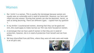 Women
 Our 'victim' is a woman. This is a common stereotype because women are
usually seen as vulnerable and in need of protection. However, our hero and
villain are also women. Proving that women can also be dominant and heroic,
as well as being deceiving. There are different types. - copied from my
question 1.
 In my thriller I counteracted women, showing that they can be good and
evil…this could apply to males too but our film was more focused on women.
 A stereotype that we have used to show women is that they are in need of
protection, however, she is in need of protection from herself and not from
others.
 We have diversified from old films, where they were all male casts and made
it an all girls cast for the opening.
 