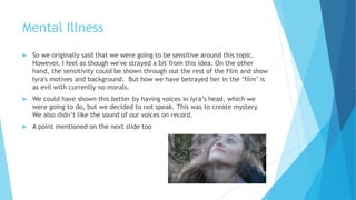 Mental Illness
 So we originally said that we were going to be sensitive around this topic.
However, I feel as though we've strayed a bit from this idea. On the other
hand, the sensitivity could be shown through out the rest of the film and show
Iyra's motives and background. But how we have betrayed her in the ‘film’ is
as evil with currently no morals.
 We could have shown this better by having voices in Iyra’s head, which we
were going to do, but we decided not to speak. This was to create mystery.
We also didn’t like the sound of our voices on record.
 A point mentioned on the next slide too
 