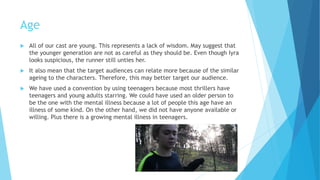 Age
 All of our cast are young. This represents a lack of wisdom. May suggest that
the younger generation are not as careful as they should be. Even though Iyra
looks suspicious, the runner still unties her.
 It also means that the target audience can relate more because of the similar
the characters are of the same age. Therefore, this may better target our
audience.
 We have used a convention by using teenagers because most thrillers have
teenagers and young adults starring. We could have used an older person to
be the one with the mental illness because a lot of people this age have an
illness of some kind. On the other hand, we did not have anyone available or
willing. Plus there is a growing mental illness in teenagers.
 