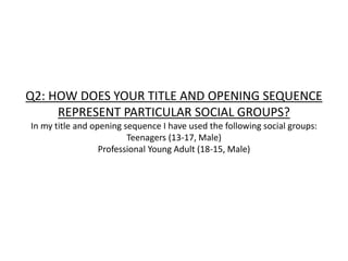 Q2: HOW DOES YOUR TITLE AND OPENING SEQUENCE
REPRESENT PARTICULAR SOCIAL GROUPS?
In my title and opening sequence I have used the following social groups:
Teenagers (13-17, Male)
Professional Young Adult (18-15, Male)
 