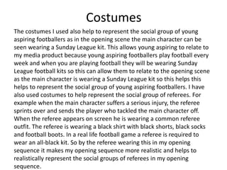 Costumes
The costumes I used also help to represent the social group of young
aspiring footballers as in the opening scene the main character can be
seen wearing a Sunday League kit. This allows young aspiring to relate to
my media product because young aspiring footballers play football every
week and when you are playing football they will be wearing Sunday
League football kits so this can allow them to relate to the opening scene
as the main character is wearing a Sunday League kit so this helps this
helps to represent the social group of young aspiring footballers. I have
also used costumes to help represent the social group of referees. For
example when the main character suffers a serious injury, the referee
sprints over and sends the player who tackled the main character off.
When the referee appears on screen he is wearing a common referee
outfit. The referee is wearing a black shirt with black shorts, black socks
and football boots. In a real life football game a referee is required to
wear an all-black kit. So by the referee wearing this in my opening
sequence it makes my opening sequence more realistic and helps to
realistically represent the social groups of referees in my opening
sequence.
 