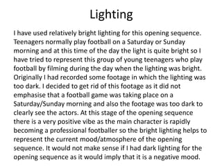 Lighting
I have used relatively bright lighting for this opening sequence.
Teenagers normally play football on a Saturday or Sunday
morning and at this time of the day the light is quite bright so I
have tried to represent this group of young teenagers who play
football by filming during the day when the lighting was bright.
Originally I had recorded some footage in which the lighting was
too dark. I decided to get rid of this footage as it did not
emphasise that a football game was taking place on a
Saturday/Sunday morning and also the footage was too dark to
clearly see the actors. At this stage of the opening sequence
there is a very positive vibe as the main character is rapidly
becoming a professional footballer so the bright lighting helps to
represent the current mood/atmosphere of the opening
sequence. It would not make sense if I had dark lighting for the
opening sequence as it would imply that it is a negative mood.
 