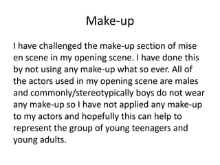 Make-up
I have challenged the make-up section of mise
en scene in my opening scene. I have done this
by not using any make-up what so ever. All of
the actors used in my opening scene are males
and commonly/stereotypically boys do not wear
any make-up so I have not applied any make-up
to my actors and hopefully this can help to
represent the group of young teenagers and
young adults.
 