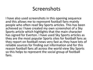 Screenshots
I have also used screenshots in this opening sequence
and this allows me to represent football fans-mainly
people who often read Sky Sports articles. This has been
achieved as I have created my own screenshot of a Sky
Sports article which highlights that the main character
has signed for Everton. I have used Sky Sports articles as
they are the most popular Sports sites for football fans as
they report on football news very fast as they have lots of
reliable sources for finding out information and for this
reason football fans all across the world view Sky Sports
so this helps to represent the social group of football
fans.
 