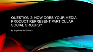 QUESTION 2: HOW DOES YOUR MEDIA
PRODUCT REPRESENT PARTICULAR
SOCIAL GROUPS?
By Angelique McGillivary
 
