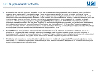 23
 Management uses "adjusted net income attributable to UGI" and "adjusted diluted earnings per share," both of which are non-GAAP financial
measures, when evaluating UGI's overall performance. For the periods presented, adjusted net income attributable to UGI is net income
attributable to UGI Corporation after excluding net after-tax gains and losses on commodity derivative instruments not associated with current
period transactions, loss on extinguishment of debt and Finagaz transition and acquisition expenses. Volatility in net income at UGI can occur as a
result of gains and losses on commodity derivative instruments not associated with current period transactions but included in earnings in
accordance with U.S. generally accepted accounting principles ("GAAP"). Effective October 1, 2014, UGI International determined that on a
prospective basis it would not elect cash flow hedge accounting for its commodity derivative transactions and also de-designated its then-existing
commodity derivative instruments accounted for as cash flow hedges. Also effective October 1, 2014, AmeriGas Propane de-designated its
remaining commodity derivative instruments accounted for as cash flow hedges. Previously, AmeriGas Propane had discontinued cash flow hedge
accounting for all commodity derivative instruments entered into beginning April 1, 2014.
 Non-GAAP financial measures are not in accordance with, or an alternative to, GAAP and should be considered in addition to, and not as a
substitute for, the comparable GAAP measures. Management believes that these non-GAAP measures provide meaningful information to
investors about UGI’s performance because they eliminate the impact of (1) gains and losses on commodity derivative instruments not associated
with current-period transactions and (2) other discrete items that can affect the comparison of period-over-period results.
 The following table reconciles net income attributable to UGI Corporation, the most directly comparable GAAP measure, to adjusted net income
attributable to UGI Corporation, and reconciles diluted earnings per share, the most comparable GAAP measure, to adjusted diluted earnings per
share, to reflect the adjustments referred to above.
UGI Supplemental Footnotes
 