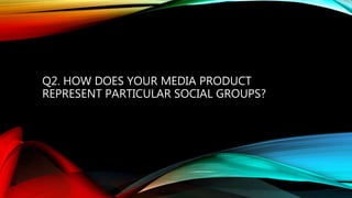 Q2. HOW DOES YOUR MEDIA PRODUCT
REPRESENT PARTICULAR SOCIAL GROUPS?
 