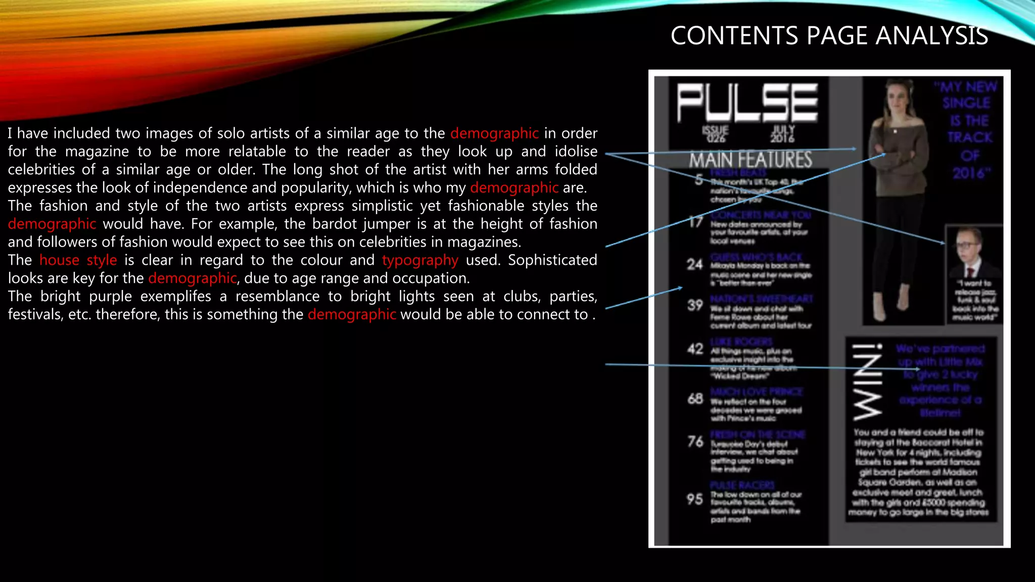 CONTENTS PAGE ANALYSIS
I have included two images of solo artists of a similar age to the demographic in order
for the magazine to be more relatable to the reader as they look up and idolise
celebrities of a similar age or older. The long shot of the artist with her arms folded
expresses the look of independence and popularity, which is who my demographic are.
The fashion and style of the two artists express simplistic yet fashionable styles the
demographic would have. For example, the bardot jumper is at the height of fashion
and followers of fashion would expect to see this on celebrities in magazines.
The house style is clear in regard to the colour and typography used. Sophisticated
looks are key for the demographic, due to age range and occupation.
The bright purple exemplifes a resemblance to bright lights seen at clubs, parties,
festivals, etc. therefore, this is something the demographic would be able to connect to .
 