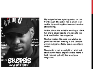 My magazine has a young artist on the
front cover. The artist has a smirk look
on his face making him look serious but
still smiling.
In this photo the artist is wearing a black
hat and a black hoodie which suits the
look and feel of the magazine.
The hat makes his eyes just visible so
you can see him looking at the camera
which makes his facial expression look
better.
The photo is not a straight on shot but
still has the facial expression to make it
look relaxed but still like a serious
magazine.
 