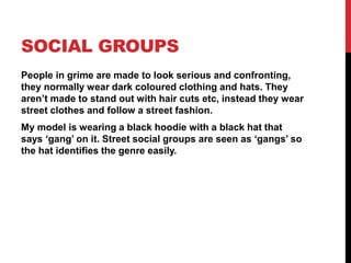 SOCIAL GROUPS
People in grime are made to look serious and confronting,
they normally wear dark coloured clothing and hats. They
aren’t made to stand out with hair cuts etc, instead they wear
street clothes and follow a street fashion.
My model is wearing a black hoodie with a black hat that
says ‘gang’ on it. Street social groups are seen as ‘gangs’ so
the hat identifies the genre easily.
 