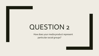 QUESTION 2
How does your media product represent
particular social groups?
 