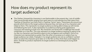 How does my product represent its
target audience?
■ The Clothes I dressed the characters in are fashionable in the present day. Lots of middle -
class young female adults ranging from early teens to mid twenties buy their jeans from
Topshop so therefore I put them both inTopshop “Jamie” jeans.These jeans are around £40
pounds which links to the target audience because they can look up to my characters and
relate to them.This represents my target audience as being able to keep up with trends
and following the norm. It also represents my audience as being quite appearance
conscious and wanting to look nice. My characters are faced with a challenge that would
unfold later on in the film.This may represent my target audience wanting to aspire to be
my like my characters and therefore aspire to be courageous and confident. One of my
characters are represented as quieter than the other on purpose so it widens how my
target audience can relate. If people in my target audience are not so confident I wanted
them to watch the character grow later on in the film so they think that could happen to
them. Overall my product represents its target audience as stereotypical young adult
females.
 