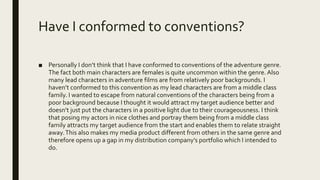 Have I conformed to conventions?
■ Personally I don’t think that I have conformed to conventions of the adventure genre.
The fact both main characters are females is quite uncommon within the genre. Also
many lead characters in adventure films are from relatively poor backgrounds. I
haven’t conformed to this convention as my lead characters are from a middle class
family. I wanted to escape from natural conventions of the characters being from a
poor background because I thought it would attract my target audience better and
doesn’t just put the characters in a positive light due to their courageousness. I think
that posing my actors in nice clothes and portray them being from a middle class
family attracts my target audience from the start and enables them to relate straight
away.This also makes my media product different from others in the same genre and
therefore opens up a gap in my distribution company’s portfolio which I intended to
do.
 