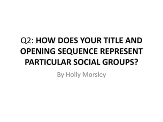 Q2: HOW DOES YOUR TITLE AND
OPENING SEQUENCE REPRESENT
PARTICULAR SOCIAL GROUPS?
By Holly Morsley
 