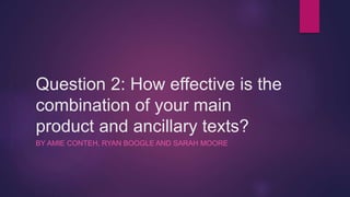 Question 2: How effective is the
combination of your main
product and ancillary texts?
BY AMIE CONTEH, RYAN BOOGLE AND SARAH MOORE
 