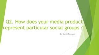 Q2. How does your media product
represent particular social groups ?
By Jamie Dawson
 
