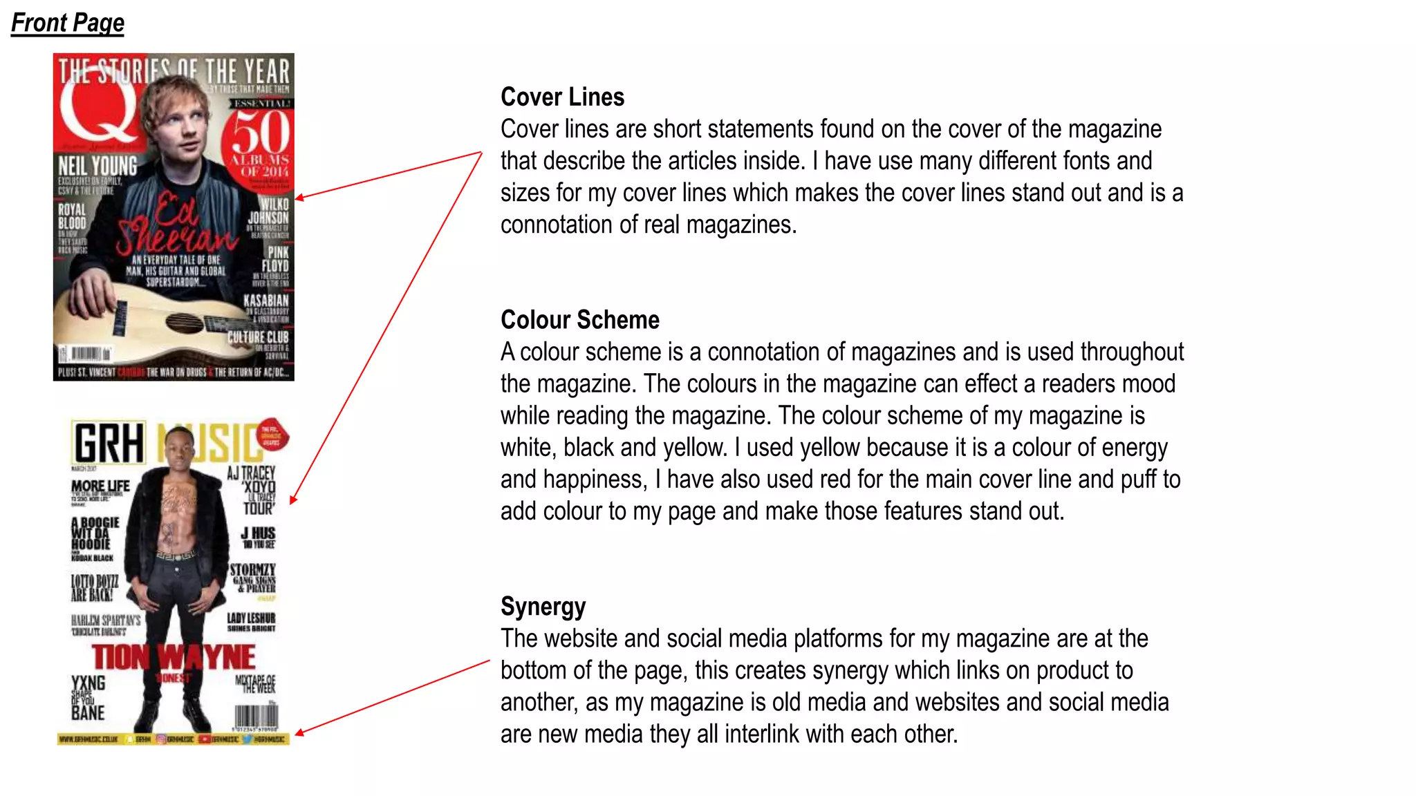 Cover Lines
Cover lines are short statements found on the cover of the magazine
that describe the articles inside. I have use many different fonts and
sizes for my cover lines which makes the cover lines stand out and is a
connotation of real magazines.
Colour Scheme
A colour scheme is a connotation of magazines and is used throughout
the magazine. The colours in the magazine can effect a readers mood
while reading the magazine. The colour scheme of my magazine is
white, black and yellow. I used yellow because it is a colour of energy
and happiness, I have also used red for the main cover line and puff to
add colour to my page and make those features stand out.
Synergy
The website and social media platforms for my magazine are at the
bottom of the page, this creates synergy which links on product to
another, as my magazine is old media and websites and social media
are new media they all interlink with each other.
Front Page
 