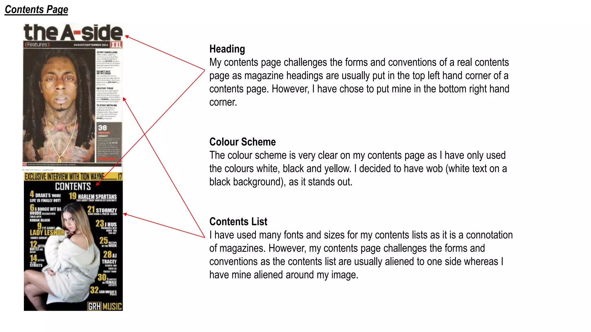 Heading
My contents page challenges the forms and conventions of a real contents
page as magazine headings are usually put in the top left hand corner of a
contents page. However, I have chose to put mine in the bottom right hand
corner.
Colour Scheme
The colour scheme is very clear on my contents page as I have only used
the colours white, black and yellow. I decided to have wob (white text on a
black background), as it stands out.
Contents List
I have used many fonts and sizes for my contents lists as it is a connotation
of magazines. However, my contents page challenges the forms and
conventions as the contents list are usually aliened to one side whereas I
have mine aliened around my image.
Contents Page
 